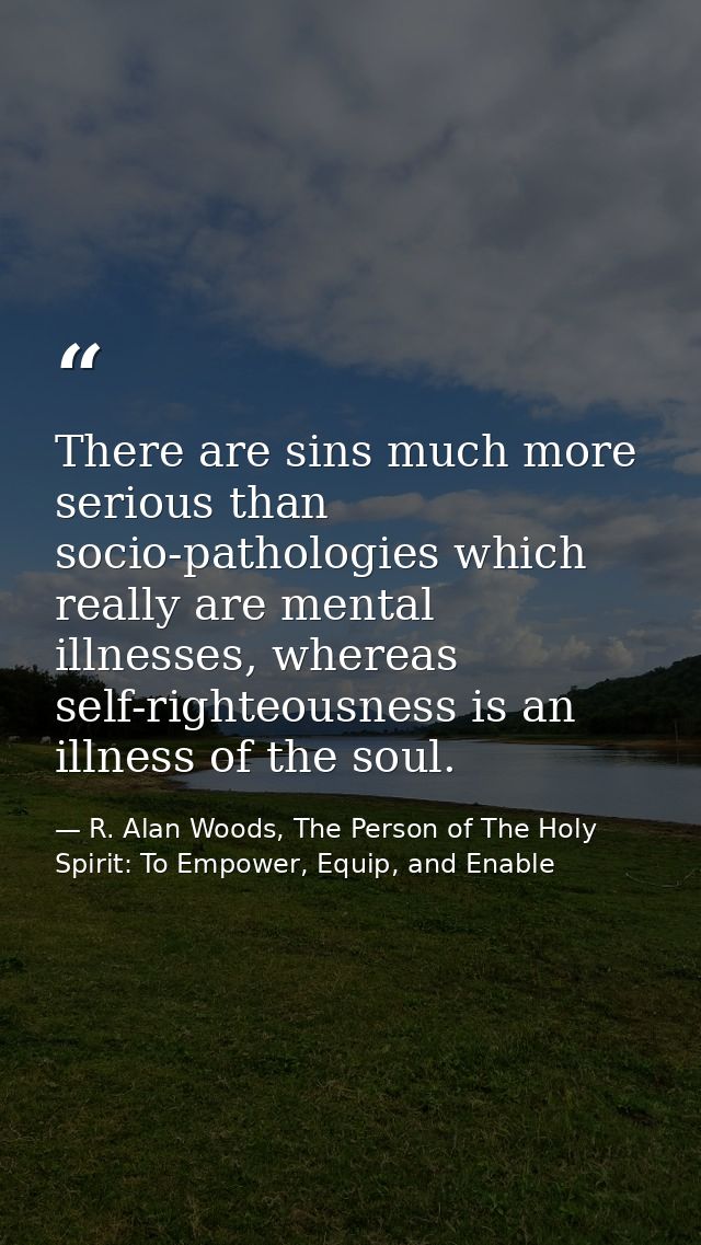 There are sins much more serious than socio-pathologies which really are mental illnesses, whereas self-righteousness is — R. Alan Woods, The Person of The Holy Spirit: To Empower, Equip, and Enable