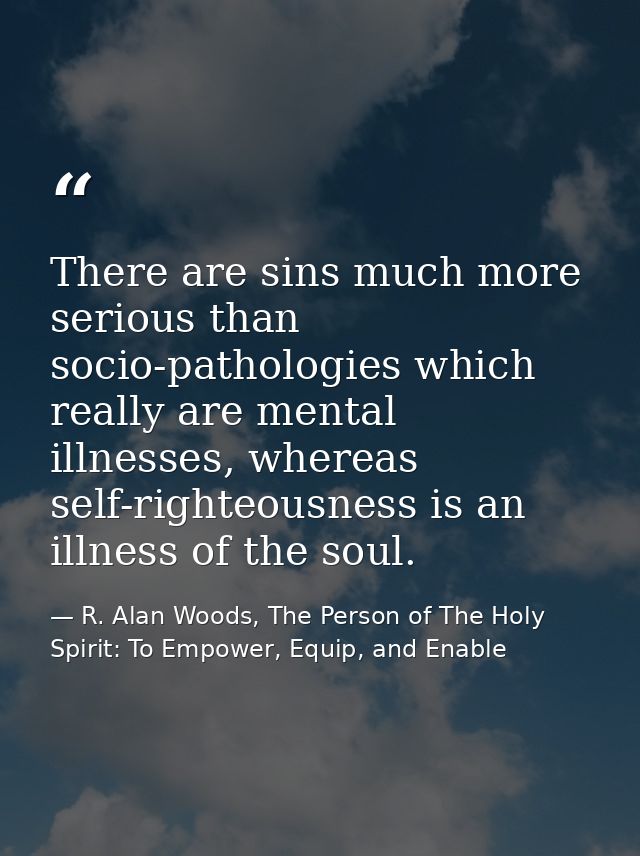 There are sins much more serious than socio-pathologies which really are mental illnesses, whereas self-righteousness is — R. Alan Woods, The Person of The Holy Spirit: To Empower, Equip, and Enable