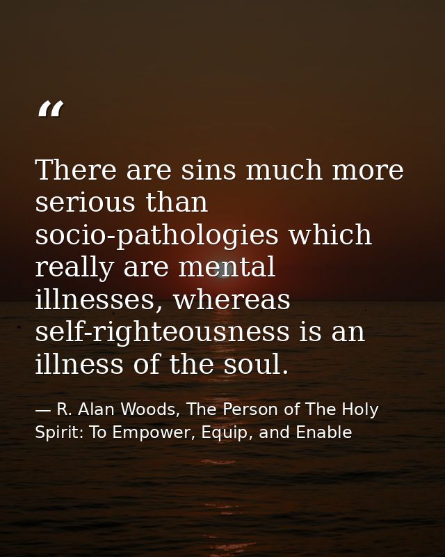 There are sins much more serious than socio-pathologies which really are mental illnesses, whereas self-righteousness is — R. Alan Woods, The Person of The Holy Spirit: To Empower, Equip, and Enable