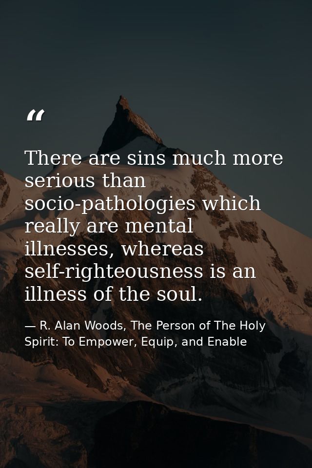 There are sins much more serious than socio-pathologies which really are mental illnesses, whereas self-righteousness is — R. Alan Woods, The Person of The Holy Spirit: To Empower, Equip, and Enable