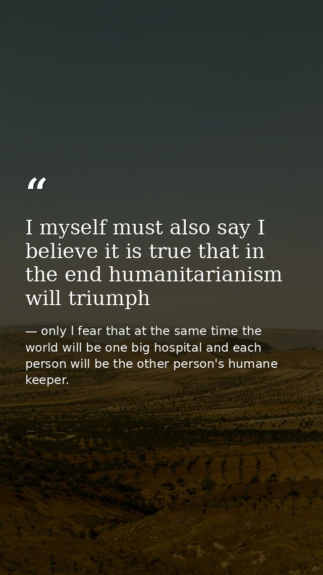 I myself must also say I believe it is true that in the end humanitarianism will triumph — only I fear that at the same time the world will be one big hospital and each person will be the other person's humane keeper.