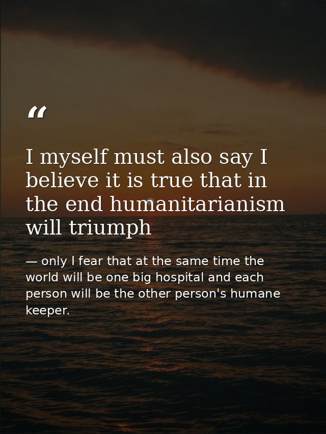 I myself must also say I believe it is true that in the end humanitarianism will triumph — only I fear that at the same time the world will be one big hospital and each person will be the other person's humane keeper.