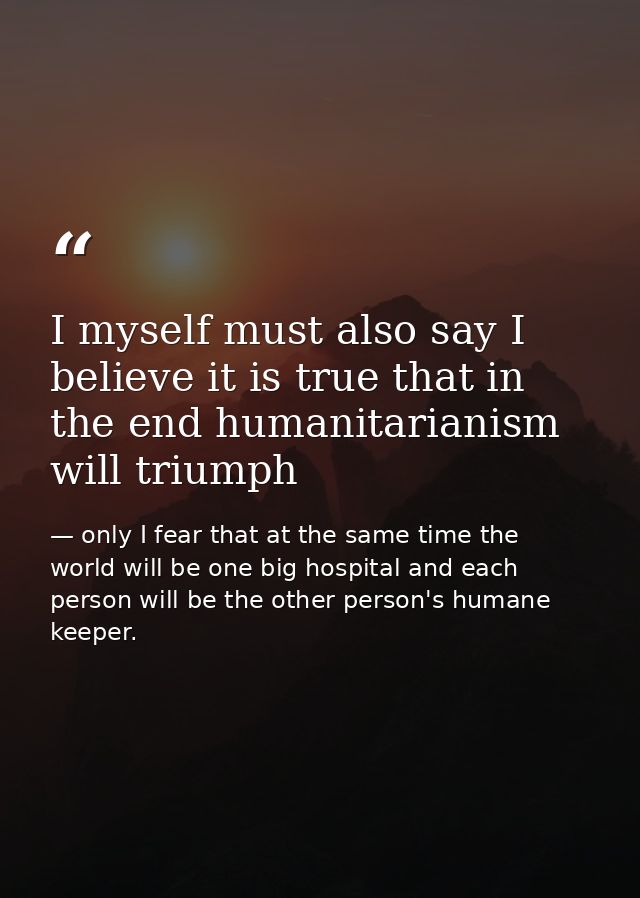 I myself must also say I believe it is true that in the end humanitarianism will triumph — only I fear that at the same time the world will be one big hospital and each person will be the other person's humane keeper.