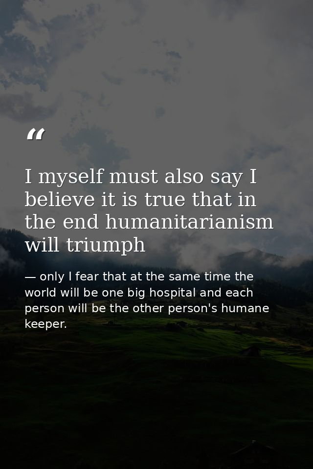 I myself must also say I believe it is true that in the end humanitarianism will triumph — only I fear that at the same time the world will be one big hospital and each person will be the other person's humane keeper.