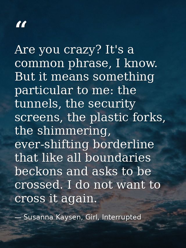 Are you crazy? It's a common phrase, I know. But it means something particular to me: the tunnels, the security screens, — Susanna Kaysen, Girl, Interrupted