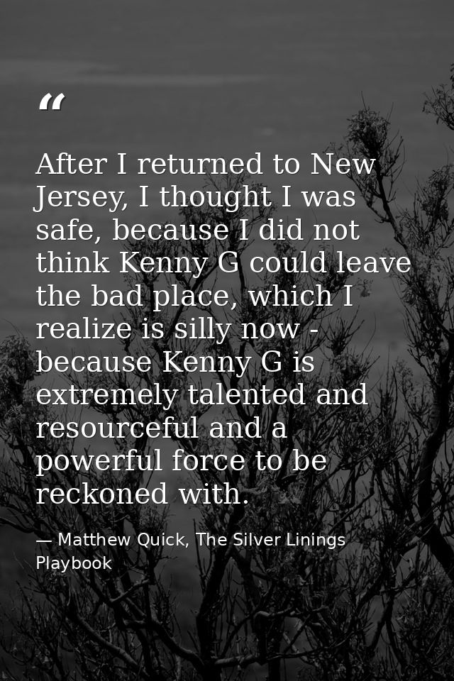 After I returned to New Jersey, I thought I was safe, because I did not think Kenny G could leave the bad place, which I — Matthew Quick, The Silver Linings Playbook