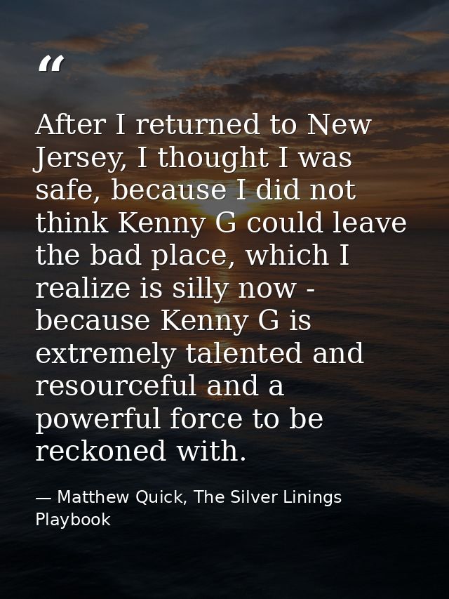 After I returned to New Jersey, I thought I was safe, because I did not think Kenny G could leave the bad place, which I — Matthew Quick, The Silver Linings Playbook