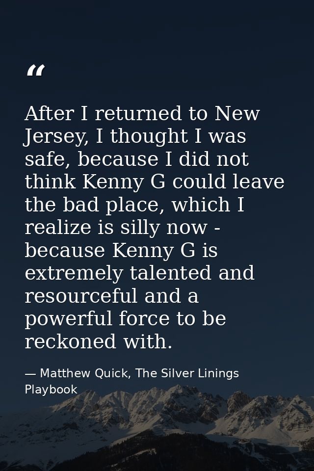 After I returned to New Jersey, I thought I was safe, because I did not think Kenny G could leave the bad place, which I — Matthew Quick, The Silver Linings Playbook