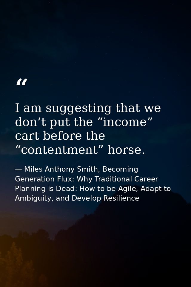 I am suggesting that we don’t put the “income” cart before the “contentment” horse. — Miles Anthony Smith, Becoming Generation Flux: Why Traditional Career Planning is Dead: How to be Agile, Adapt to Ambiguity, and Develop Resilience