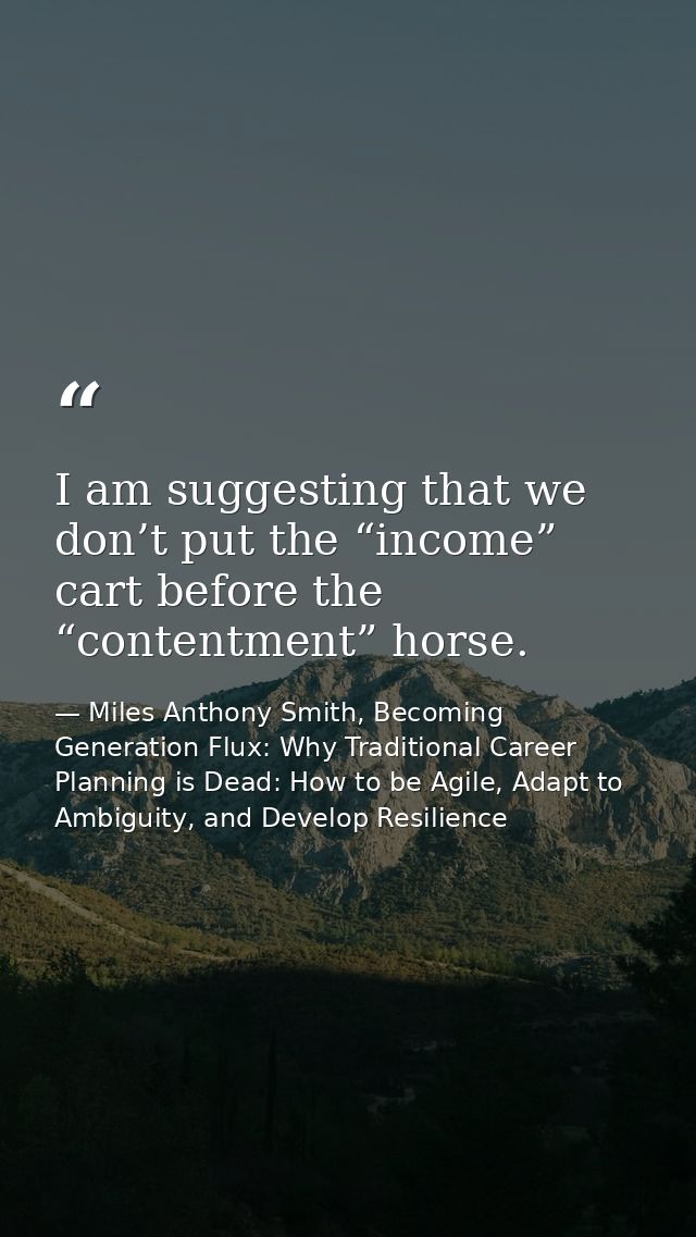 I am suggesting that we don’t put the “income” cart before the “contentment” horse. — Miles Anthony Smith, Becoming Generation Flux: Why Traditional Career Planning is Dead: How to be Agile, Adapt to Ambiguity, and Develop Resilience