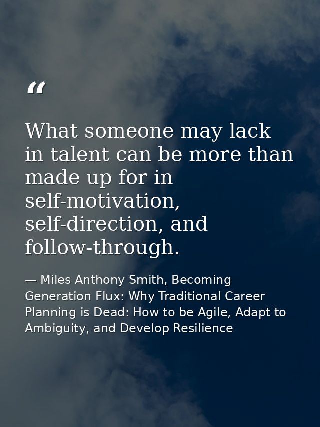 What someone may lack in talent can be more than made up for in self-motivation, self-direction, and follow-through. — Miles Anthony Smith, Becoming Generation Flux: Why Traditional Career Planning is Dead: How to be Agile, Adapt to Ambiguity, and Develop Resilience