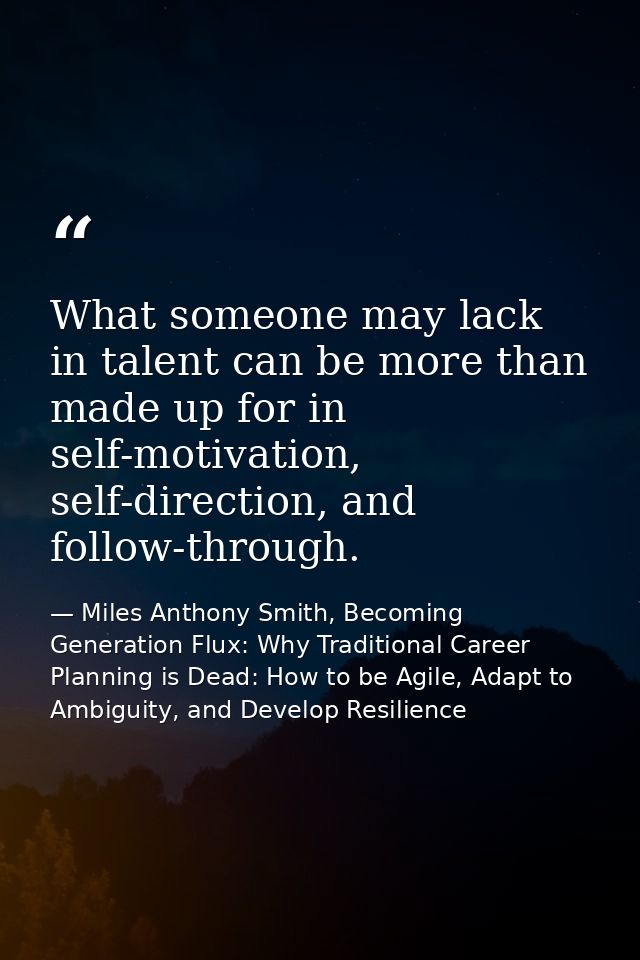 What someone may lack in talent can be more than made up for in self-motivation, self-direction, and follow-through. — Miles Anthony Smith, Becoming Generation Flux: Why Traditional Career Planning is Dead: How to be Agile, Adapt to Ambiguity, and Develop Resilience