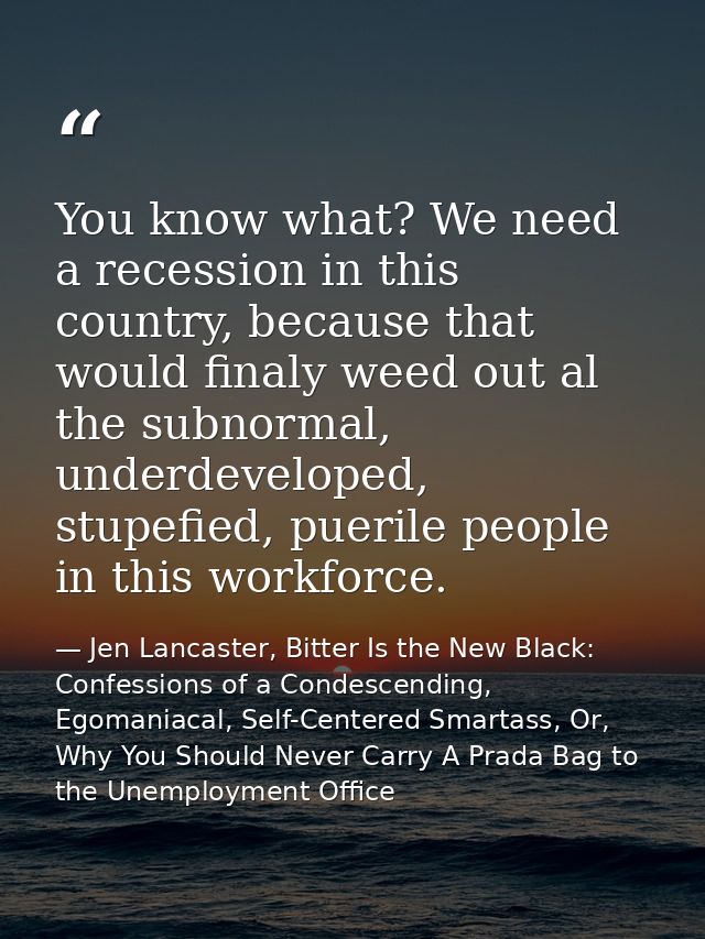 You know what? We need a recession in this country, because that would finaly weed out al the subnormal, underdeveloped, — Jen Lancaster, Bitter Is the New Black: Confessions of a Condescending, Egomaniacal, Self-Centered Smartass, Or, Why You Should Never Carry A Prada Bag to the Unemployment Office