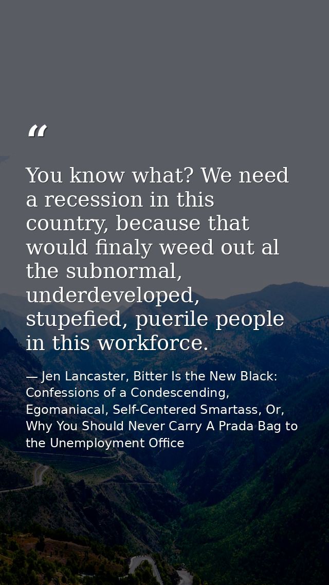 You know what? We need a recession in this country, because that would finaly weed out al the subnormal, underdeveloped, — Jen Lancaster, Bitter Is the New Black: Confessions of a Condescending, Egomaniacal, Self-Centered Smartass, Or, Why You Should Never Carry A Prada Bag to the Unemployment Office