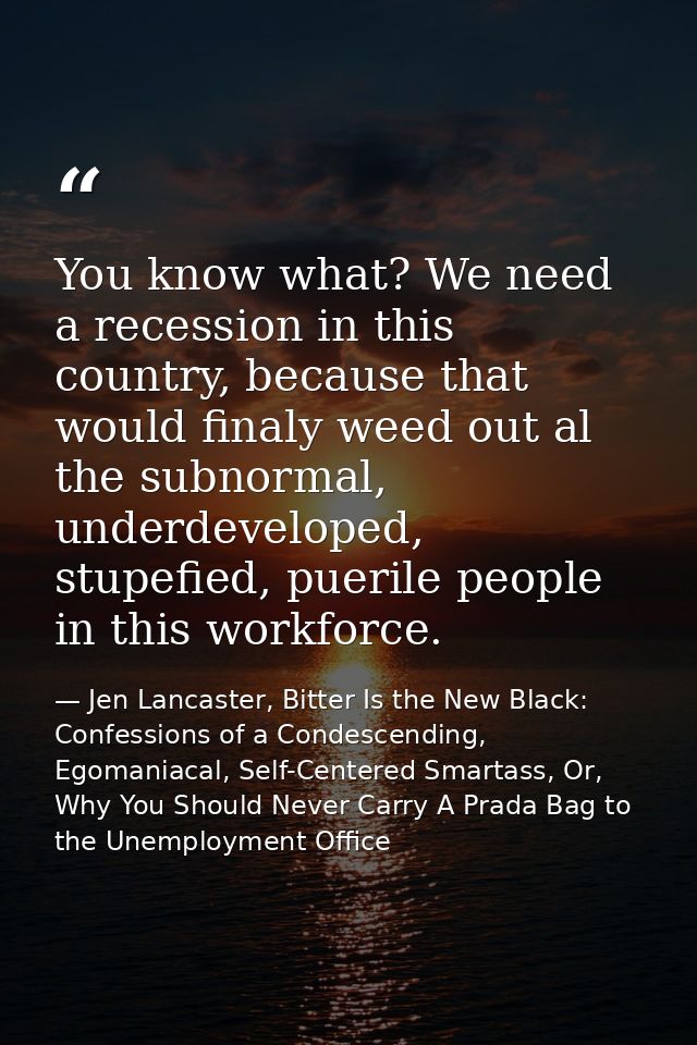 You know what? We need a recession in this country, because that would finaly weed out al the subnormal, underdeveloped, — Jen Lancaster, Bitter Is the New Black: Confessions of a Condescending, Egomaniacal, Self-Centered Smartass, Or, Why You Should Never Carry A Prada Bag to the Unemployment Office