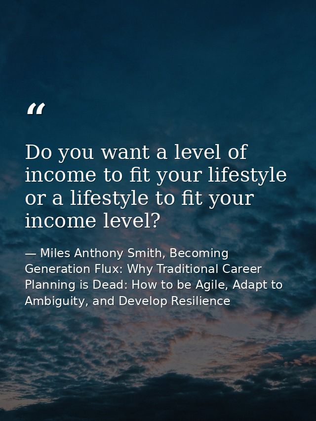 Do you want a level of income to fit your lifestyle or a lifestyle to fit your income level? — Miles Anthony Smith, Becoming Generation Flux: Why Traditional Career Planning is Dead: How to be Agile, Adapt to Ambiguity, and Develop Resilience