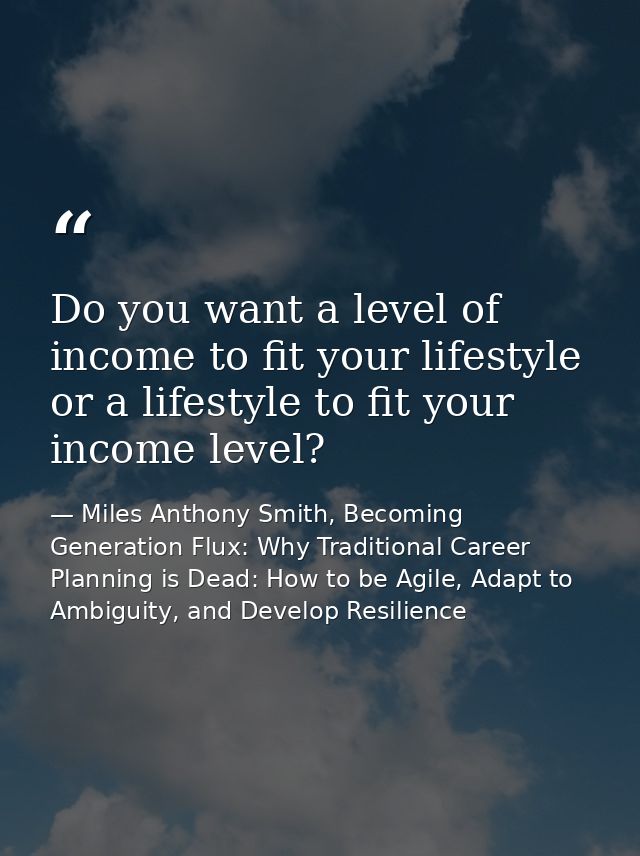 Do you want a level of income to fit your lifestyle or a lifestyle to fit your income level? — Miles Anthony Smith, Becoming Generation Flux: Why Traditional Career Planning is Dead: How to be Agile, Adapt to Ambiguity, and Develop Resilience