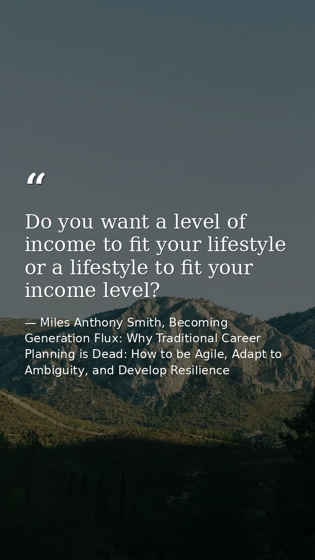 Do you want a level of income to fit your lifestyle or a lifestyle to fit your income level? — Miles Anthony Smith, Becoming Generation Flux: Why Traditional Career Planning is Dead: How to be Agile, Adapt to Ambiguity, and Develop Resilience
