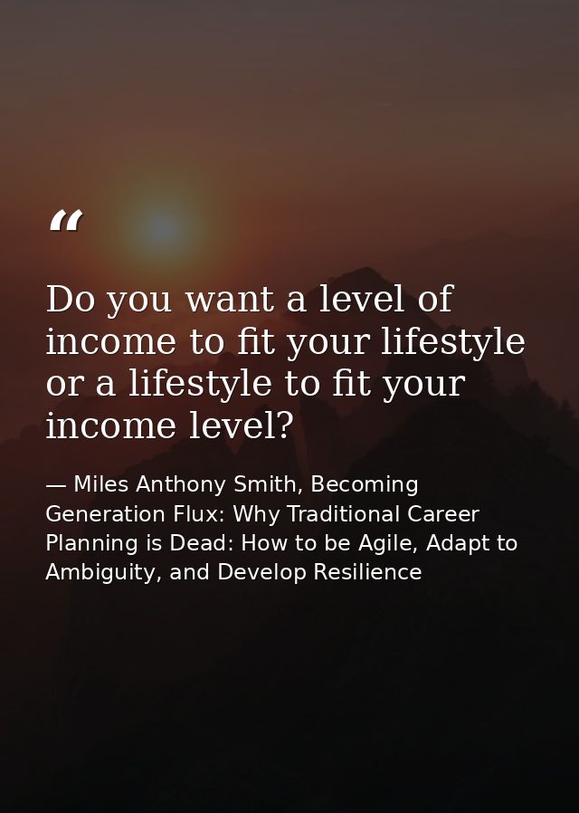 Do you want a level of income to fit your lifestyle or a lifestyle to fit your income level? — Miles Anthony Smith, Becoming Generation Flux: Why Traditional Career Planning is Dead: How to be Agile, Adapt to Ambiguity, and Develop Resilience