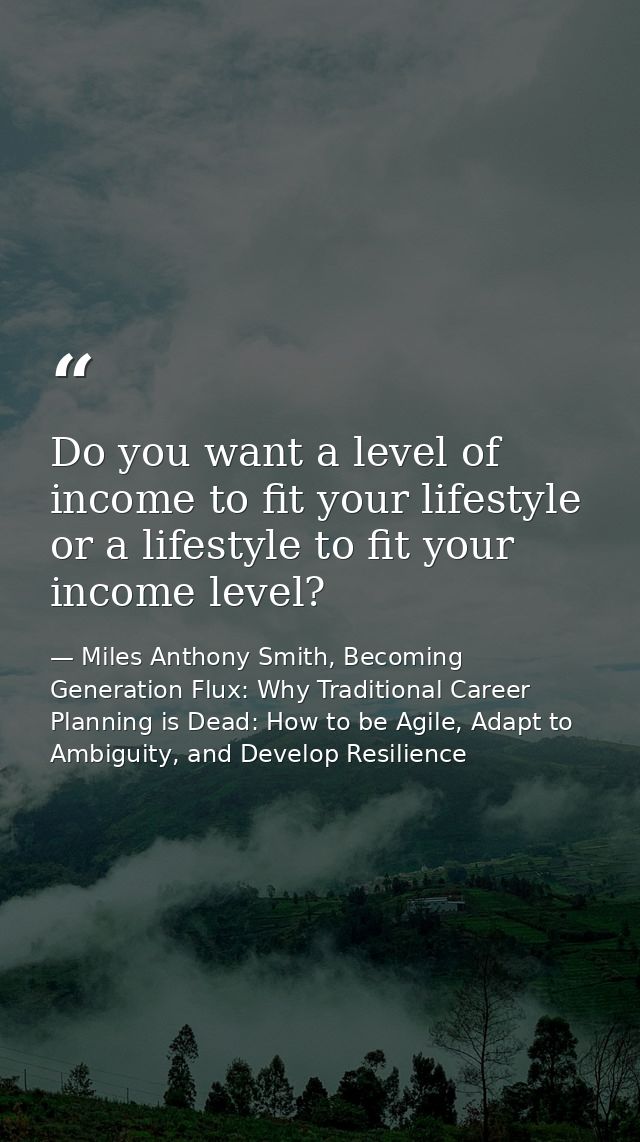 Do you want a level of income to fit your lifestyle or a lifestyle to fit your income level? — Miles Anthony Smith, Becoming Generation Flux: Why Traditional Career Planning is Dead: How to be Agile, Adapt to Ambiguity, and Develop Resilience