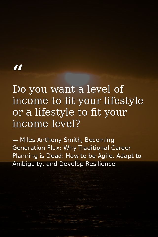Do you want a level of income to fit your lifestyle or a lifestyle to fit your income level? — Miles Anthony Smith, Becoming Generation Flux: Why Traditional Career Planning is Dead: How to be Agile, Adapt to Ambiguity, and Develop Resilience