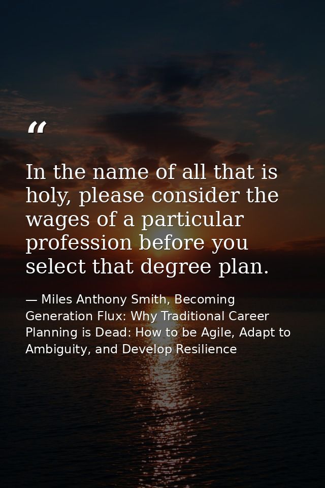 In the name of all that is holy, please consider the wages of a particular profession before you select that degree plan — Miles Anthony Smith, Becoming Generation Flux: Why Traditional Career Planning is Dead: How to be Agile, Adapt to Ambiguity, and Develop Resilience