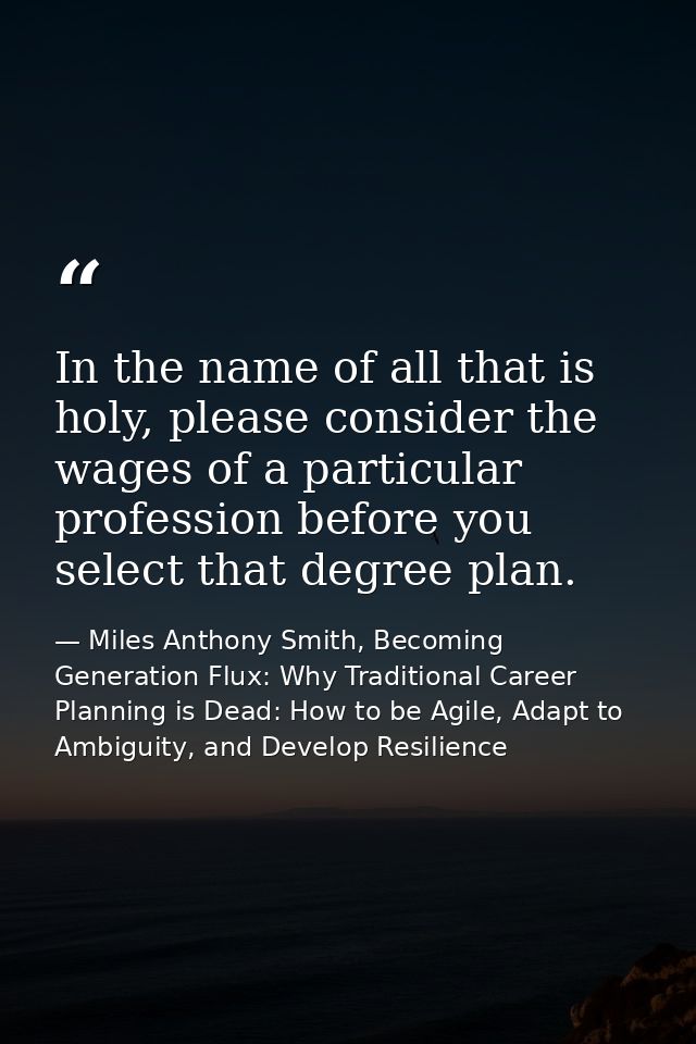 In the name of all that is holy, please consider the wages of a particular profession before you select that degree plan — Miles Anthony Smith, Becoming Generation Flux: Why Traditional Career Planning is Dead: How to be Agile, Adapt to Ambiguity, and Develop Resilience
