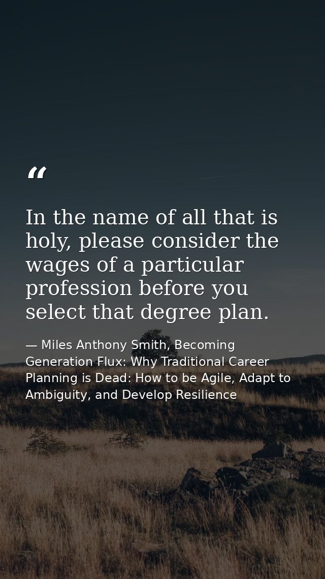In the name of all that is holy, please consider the wages of a particular profession before you select that degree plan — Miles Anthony Smith, Becoming Generation Flux: Why Traditional Career Planning is Dead: How to be Agile, Adapt to Ambiguity, and Develop Resilience