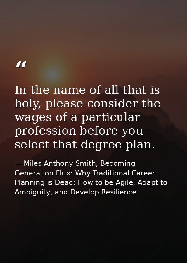 In the name of all that is holy, please consider the wages of a particular profession before you select that degree plan — Miles Anthony Smith, Becoming Generation Flux: Why Traditional Career Planning is Dead: How to be Agile, Adapt to Ambiguity, and Develop Resilience