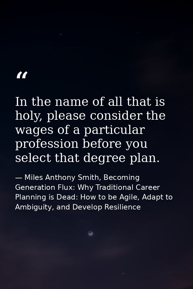 In the name of all that is holy, please consider the wages of a particular profession before you select that degree plan — Miles Anthony Smith, Becoming Generation Flux: Why Traditional Career Planning is Dead: How to be Agile, Adapt to Ambiguity, and Develop Resilience