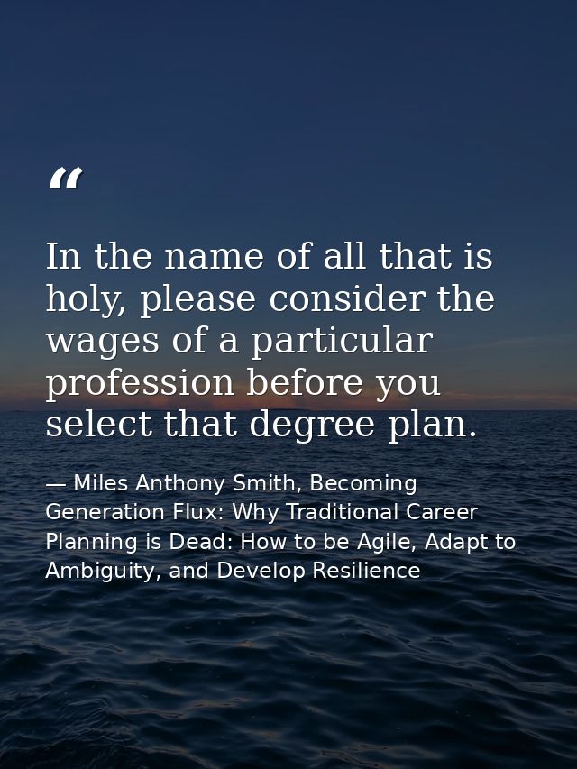 In the name of all that is holy, please consider the wages of a particular profession before you select that degree plan — Miles Anthony Smith, Becoming Generation Flux: Why Traditional Career Planning is Dead: How to be Agile, Adapt to Ambiguity, and Develop Resilience