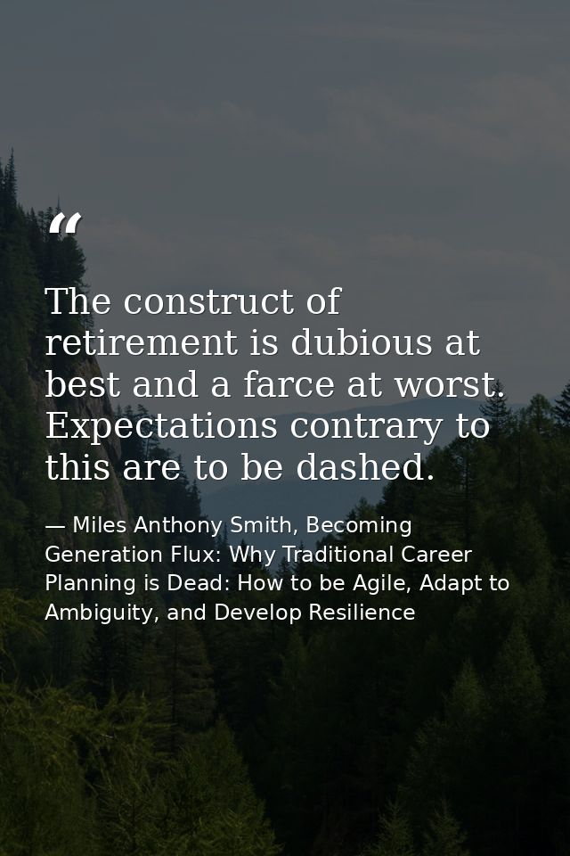 The construct of retirement is dubious at best and a farce at worst. Expectations contrary to this are to be dashed. — Miles Anthony Smith, Becoming Generation Flux: Why Traditional Career Planning is Dead: How to be Agile, Adapt to Ambiguity, and Develop Resilience