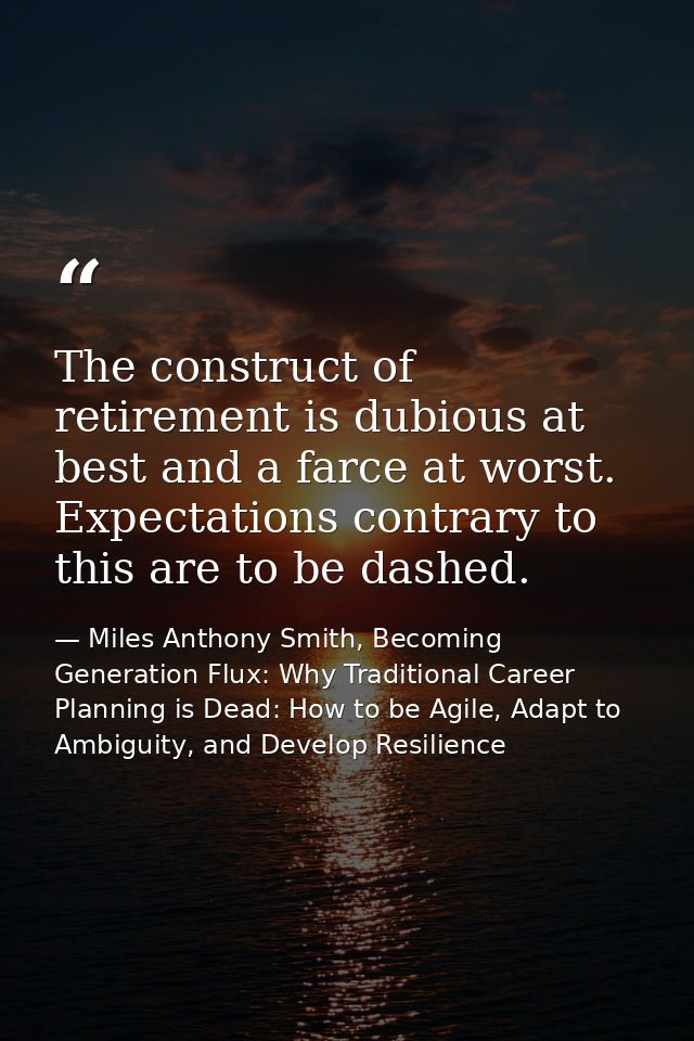The construct of retirement is dubious at best and a farce at worst. Expectations contrary to this are to be dashed. — Miles Anthony Smith, Becoming Generation Flux: Why Traditional Career Planning is Dead: How to be Agile, Adapt to Ambiguity, and Develop Resilience
