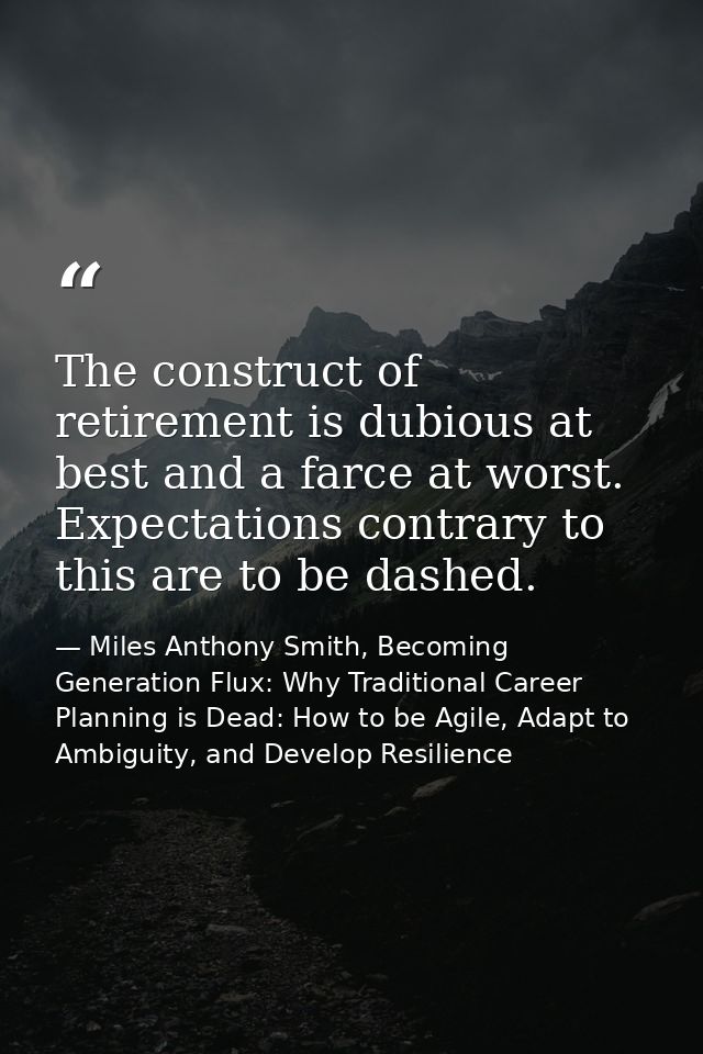 The construct of retirement is dubious at best and a farce at worst. Expectations contrary to this are to be dashed. — Miles Anthony Smith, Becoming Generation Flux: Why Traditional Career Planning is Dead: How to be Agile, Adapt to Ambiguity, and Develop Resilience