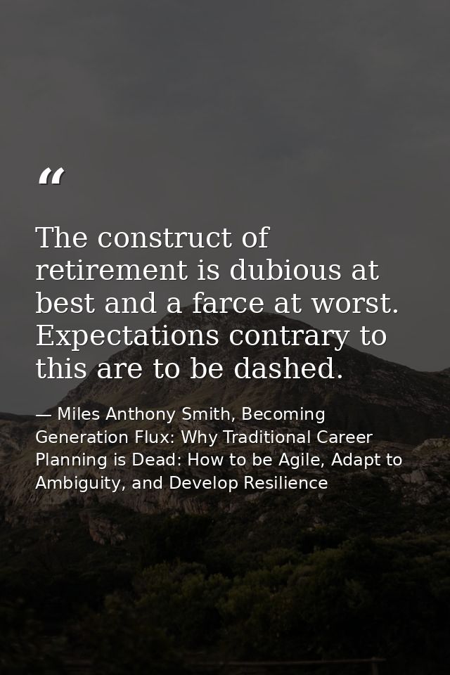 The construct of retirement is dubious at best and a farce at worst. Expectations contrary to this are to be dashed. — Miles Anthony Smith, Becoming Generation Flux: Why Traditional Career Planning is Dead: How to be Agile, Adapt to Ambiguity, and Develop Resilience
