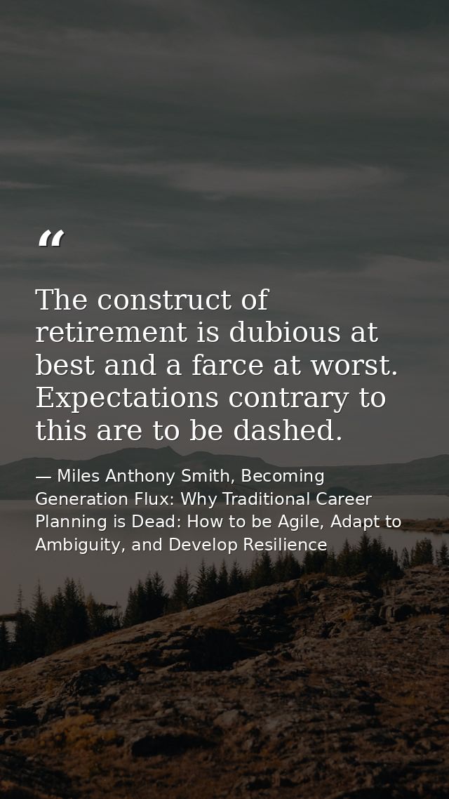 The construct of retirement is dubious at best and a farce at worst. Expectations contrary to this are to be dashed. — Miles Anthony Smith, Becoming Generation Flux: Why Traditional Career Planning is Dead: How to be Agile, Adapt to Ambiguity, and Develop Resilience
