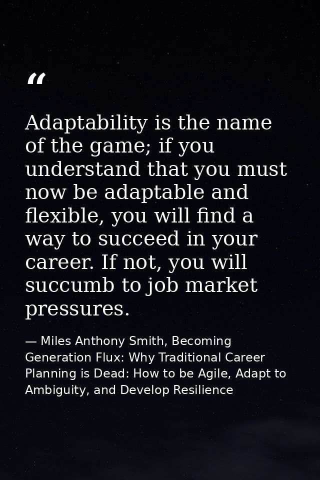 Adaptability is the name of the game; if you understand that you must now be adaptable and flexible, you will find a way — Miles Anthony Smith, Becoming Generation Flux: Why Traditional Career Planning is Dead: How to be Agile, Adapt to Ambiguity, and Develop Resilience