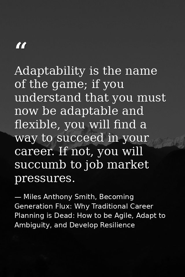 Adaptability is the name of the game; if you understand that you must now be adaptable and flexible, you will find a way — Miles Anthony Smith, Becoming Generation Flux: Why Traditional Career Planning is Dead: How to be Agile, Adapt to Ambiguity, and Develop Resilience