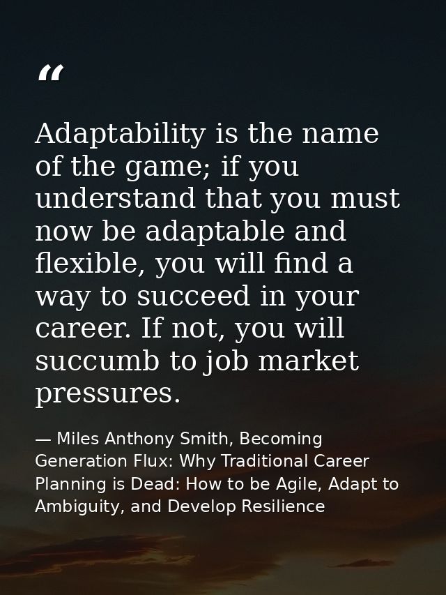 Adaptability is the name of the game; if you understand that you must now be adaptable and flexible, you will find a way — Miles Anthony Smith, Becoming Generation Flux: Why Traditional Career Planning is Dead: How to be Agile, Adapt to Ambiguity, and Develop Resilience