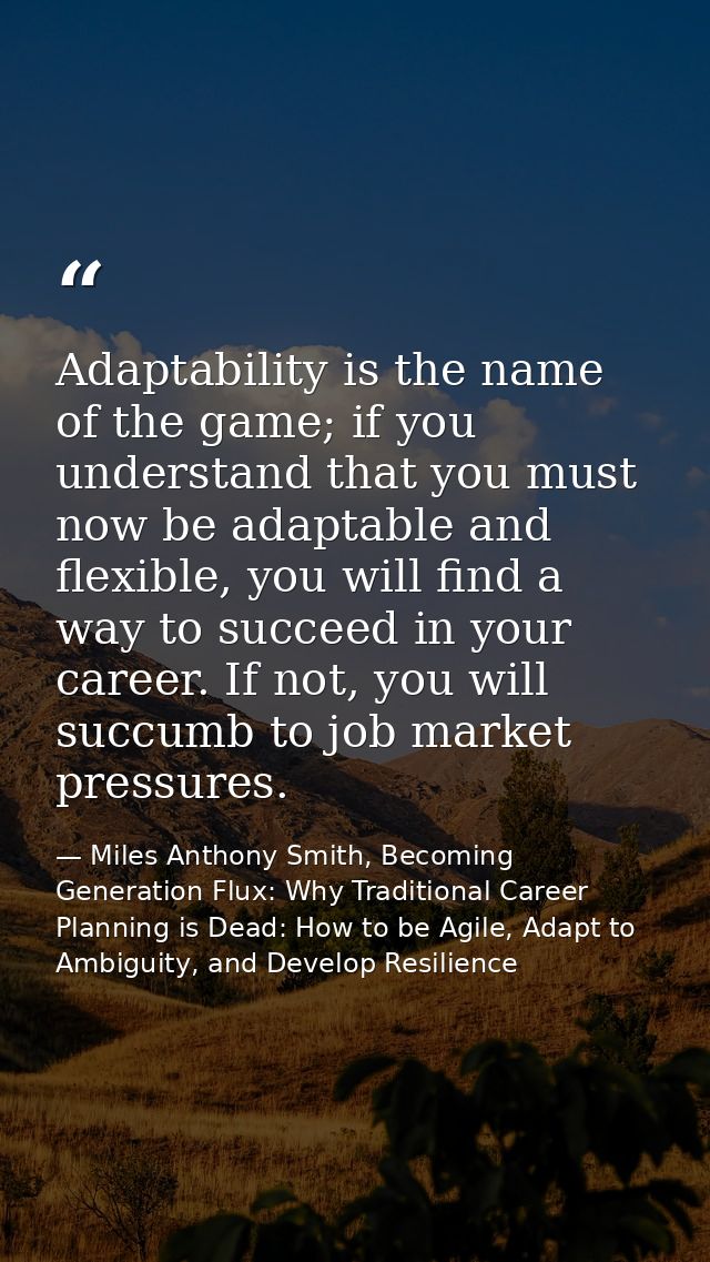 Adaptability is the name of the game; if you understand that you must now be adaptable and flexible, you will find a way — Miles Anthony Smith, Becoming Generation Flux: Why Traditional Career Planning is Dead: How to be Agile, Adapt to Ambiguity, and Develop Resilience