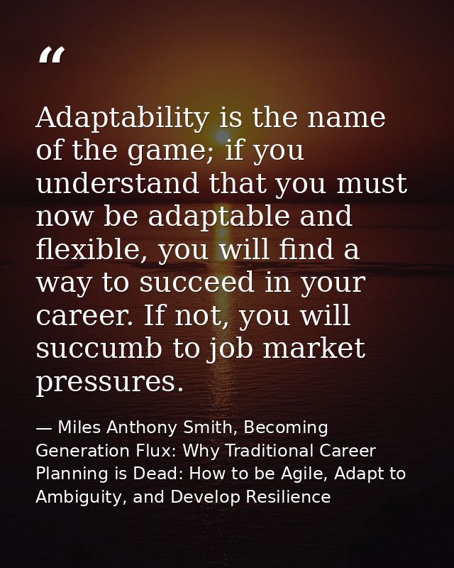 Adaptability is the name of the game; if you understand that you must now be adaptable and flexible, you will find a way — Miles Anthony Smith, Becoming Generation Flux: Why Traditional Career Planning is Dead: How to be Agile, Adapt to Ambiguity, and Develop Resilience