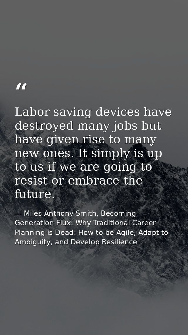 Labor saving devices have destroyed many jobs but have given rise to many new ones. It simply is up to us if we are goin — Miles Anthony Smith, Becoming Generation Flux: Why Traditional Career Planning is Dead: How to be Agile, Adapt to Ambiguity, and Develop Resilience