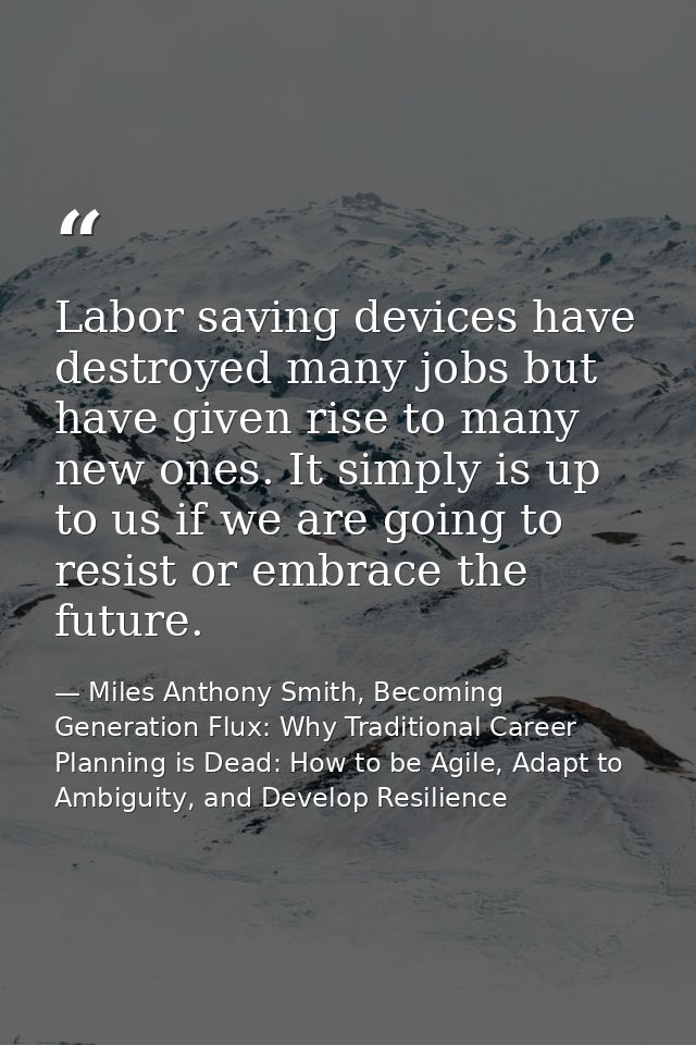 Labor saving devices have destroyed many jobs but have given rise to many new ones. It simply is up to us if we are goin — Miles Anthony Smith, Becoming Generation Flux: Why Traditional Career Planning is Dead: How to be Agile, Adapt to Ambiguity, and Develop Resilience