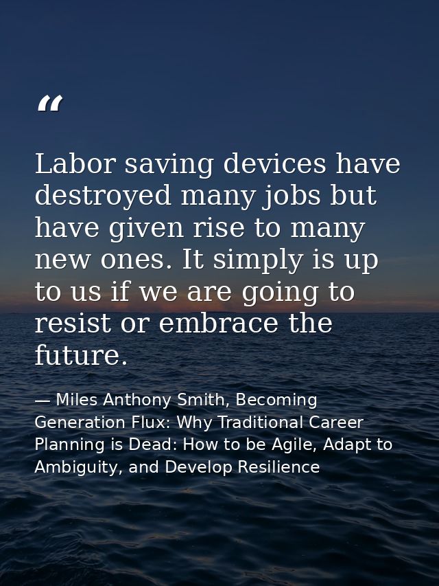 Labor saving devices have destroyed many jobs but have given rise to many new ones. It simply is up to us if we are goin — Miles Anthony Smith, Becoming Generation Flux: Why Traditional Career Planning is Dead: How to be Agile, Adapt to Ambiguity, and Develop Resilience