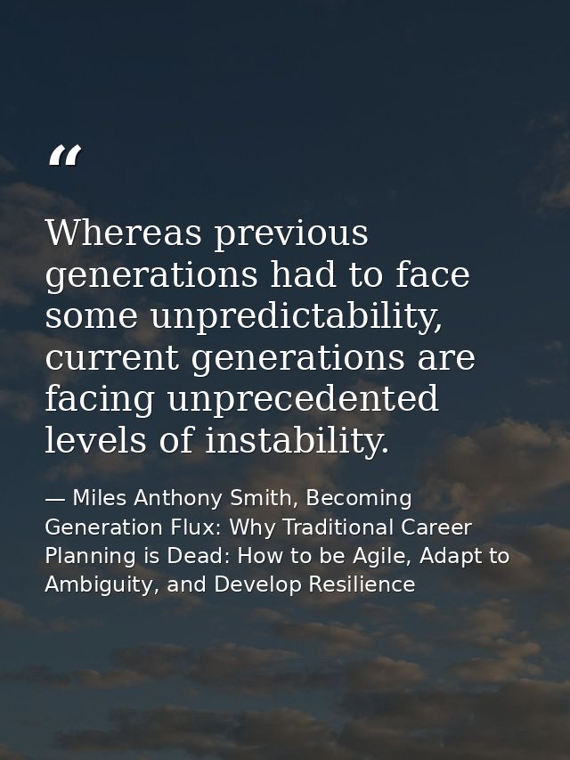 Whereas previous generations had to face some unpredictability, current generations are facing unprecedented levels of i — Miles Anthony Smith, Becoming Generation Flux: Why Traditional Career Planning is Dead: How to be Agile, Adapt to Ambiguity, and Develop Resilience