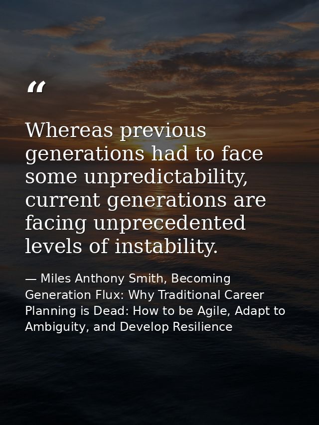 Whereas previous generations had to face some unpredictability, current generations are facing unprecedented levels of i — Miles Anthony Smith, Becoming Generation Flux: Why Traditional Career Planning is Dead: How to be Agile, Adapt to Ambiguity, and Develop Resilience