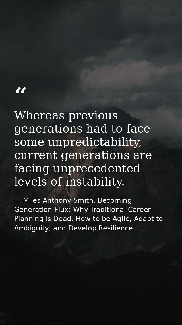 Whereas previous generations had to face some unpredictability, current generations are facing unprecedented levels of i — Miles Anthony Smith, Becoming Generation Flux: Why Traditional Career Planning is Dead: How to be Agile, Adapt to Ambiguity, and Develop Resilience
