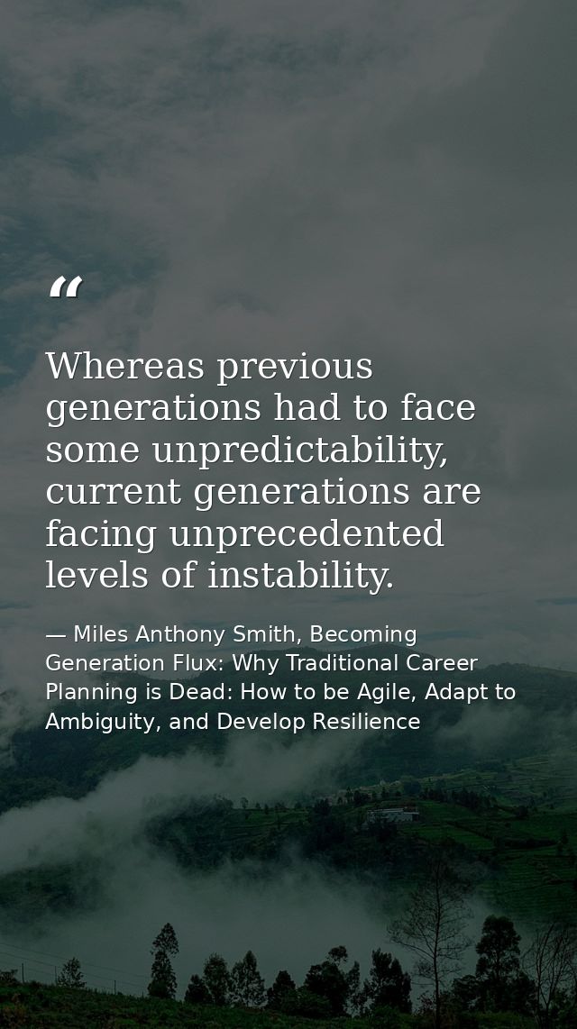Whereas previous generations had to face some unpredictability, current generations are facing unprecedented levels of i — Miles Anthony Smith, Becoming Generation Flux: Why Traditional Career Planning is Dead: How to be Agile, Adapt to Ambiguity, and Develop Resilience