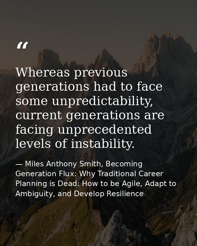 Whereas previous generations had to face some unpredictability, current generations are facing unprecedented levels of i — Miles Anthony Smith, Becoming Generation Flux: Why Traditional Career Planning is Dead: How to be Agile, Adapt to Ambiguity, and Develop Resilience