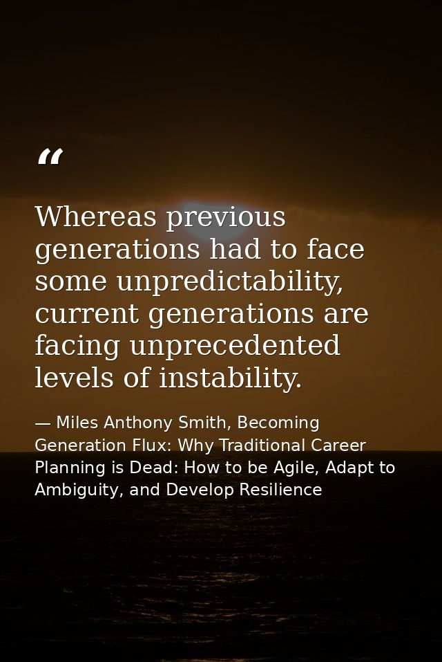Whereas previous generations had to face some unpredictability, current generations are facing unprecedented levels of i — Miles Anthony Smith, Becoming Generation Flux: Why Traditional Career Planning is Dead: How to be Agile, Adapt to Ambiguity, and Develop Resilience